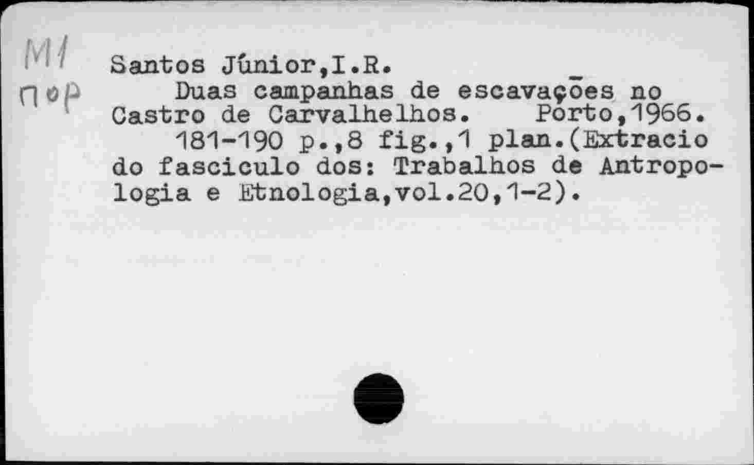 ﻿Santos Junior,I.R.
nep Duas campanhas de escavaçôes no Castro de Carvalh.elh.os. Porto,1965.
181-190 p.,8 fig.,1 plan.(Extгасіо do fasciculo dos: Trabalhos de Antropo-logia e Etnologia,vol.20,1-2).